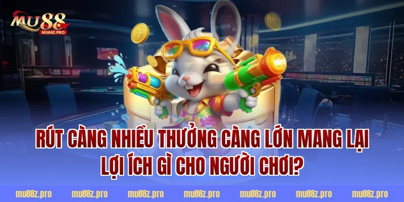 Rút càng nhiều thưởng càng lớn mang lại lợi ích gì cho người chơi?